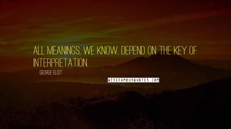 George Eliot Quotes: All meanings, we know, depend on the key of interpretation.