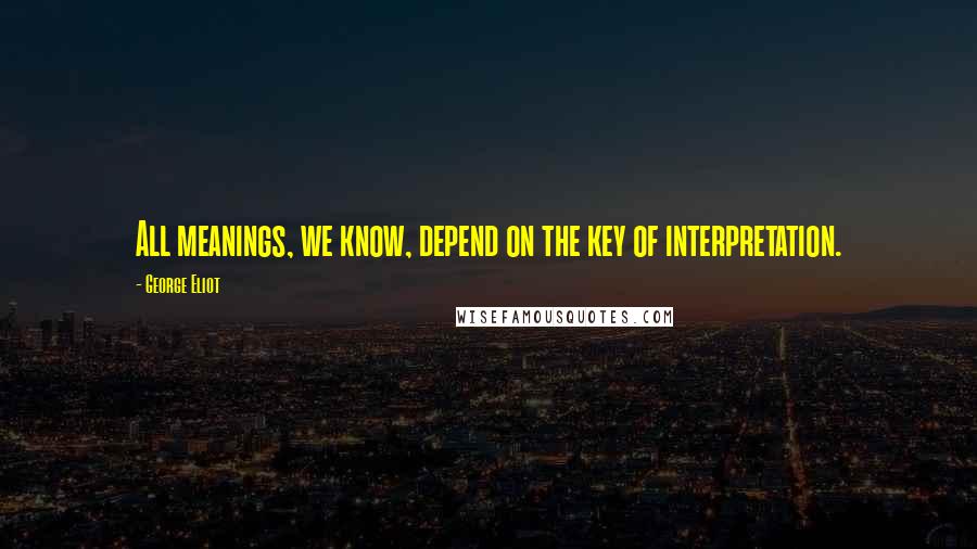 George Eliot Quotes: All meanings, we know, depend on the key of interpretation.