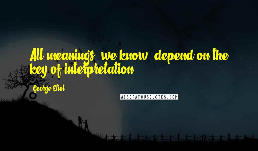 George Eliot Quotes: All meanings, we know, depend on the key of interpretation.