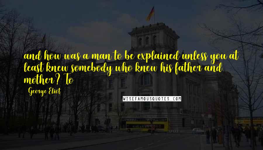 George Eliot Quotes: and how was a man to be explained unless you at least knew somebody who knew his father and mother? To