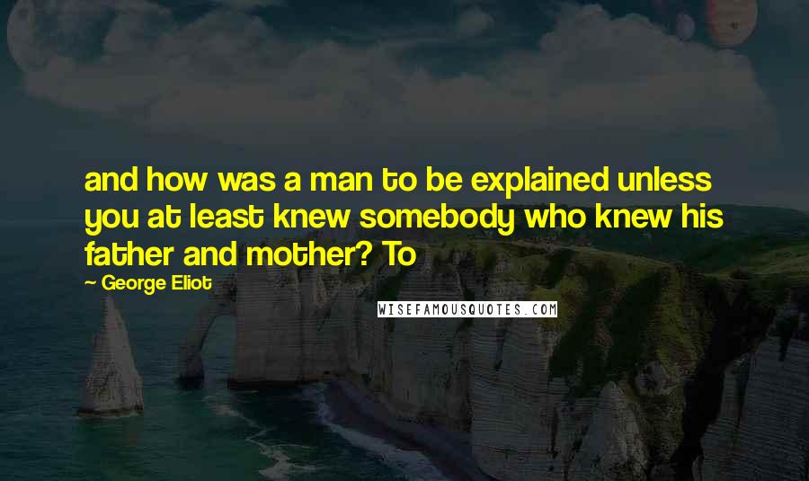George Eliot Quotes: and how was a man to be explained unless you at least knew somebody who knew his father and mother? To