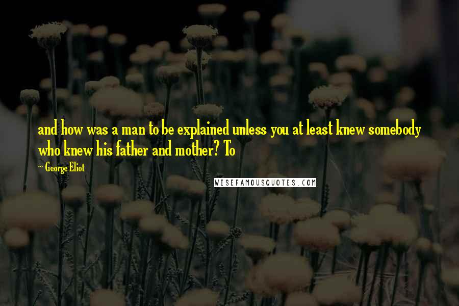 George Eliot Quotes: and how was a man to be explained unless you at least knew somebody who knew his father and mother? To