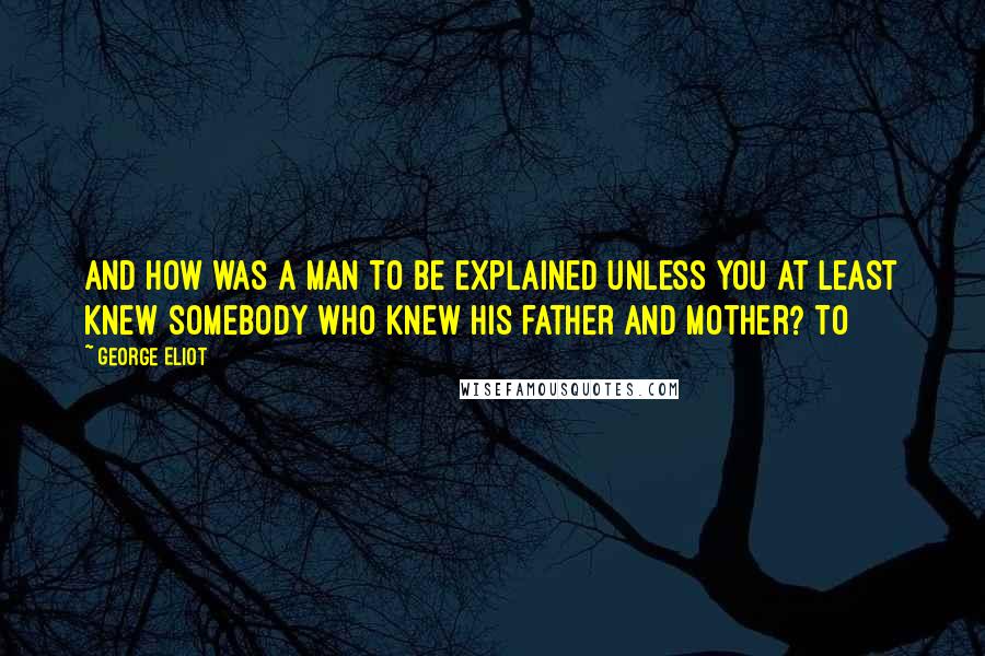 George Eliot Quotes: and how was a man to be explained unless you at least knew somebody who knew his father and mother? To