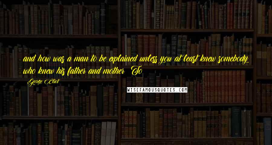 George Eliot Quotes: and how was a man to be explained unless you at least knew somebody who knew his father and mother? To