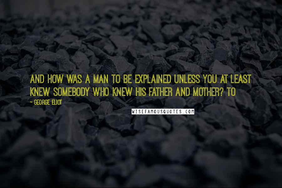 George Eliot Quotes: and how was a man to be explained unless you at least knew somebody who knew his father and mother? To