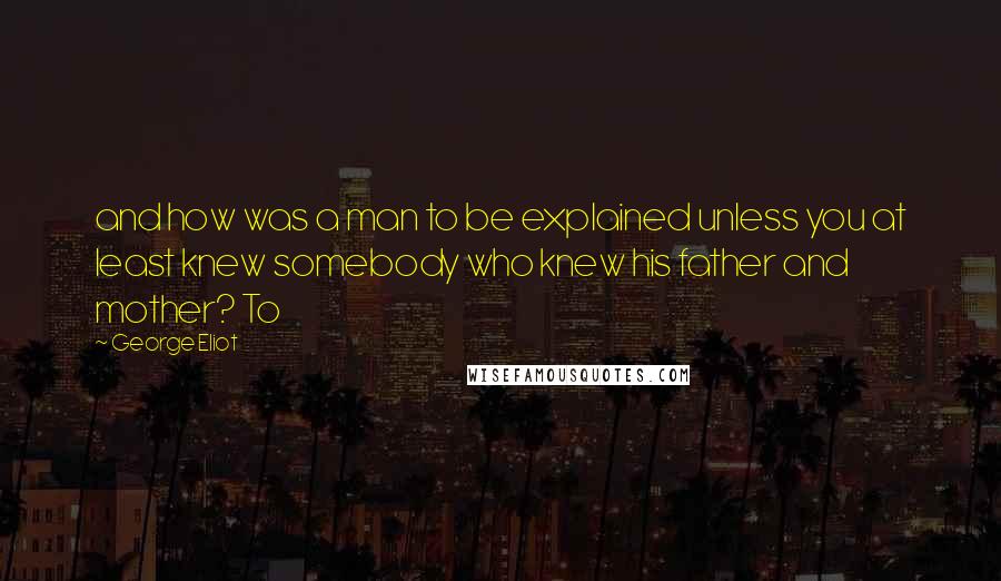 George Eliot Quotes: and how was a man to be explained unless you at least knew somebody who knew his father and mother? To