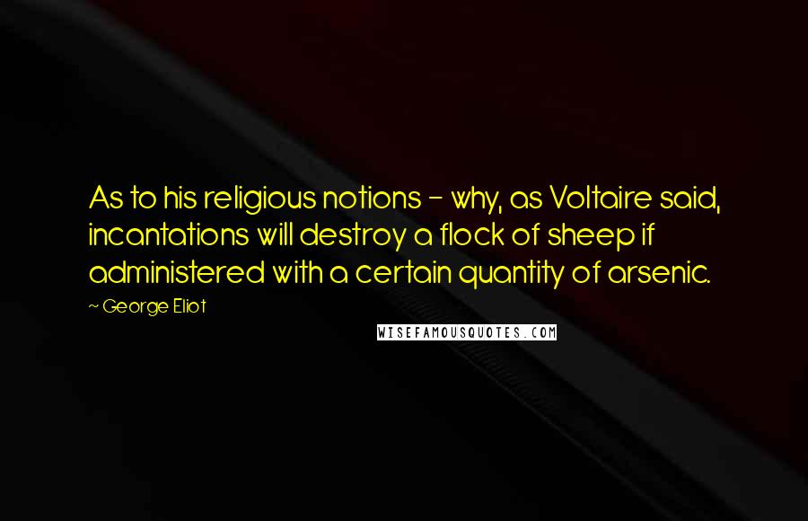 George Eliot Quotes: As to his religious notions - why, as Voltaire said, incantations will destroy a flock of sheep if administered with a certain quantity of arsenic.