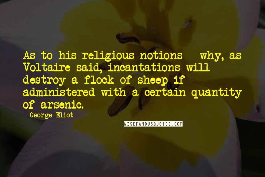 George Eliot Quotes: As to his religious notions - why, as Voltaire said, incantations will destroy a flock of sheep if administered with a certain quantity of arsenic.