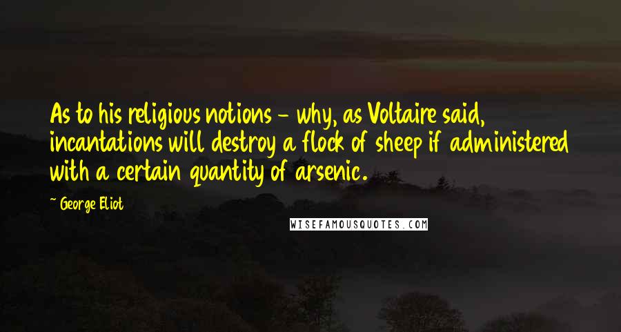 George Eliot Quotes: As to his religious notions - why, as Voltaire said, incantations will destroy a flock of sheep if administered with a certain quantity of arsenic.