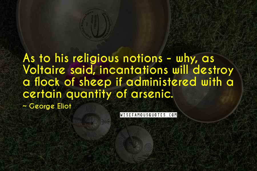 George Eliot Quotes: As to his religious notions - why, as Voltaire said, incantations will destroy a flock of sheep if administered with a certain quantity of arsenic.