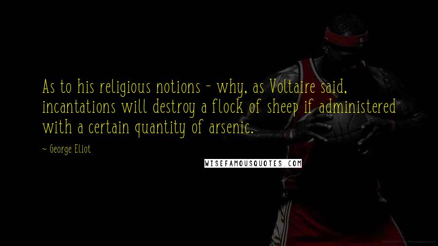 George Eliot Quotes: As to his religious notions - why, as Voltaire said, incantations will destroy a flock of sheep if administered with a certain quantity of arsenic.