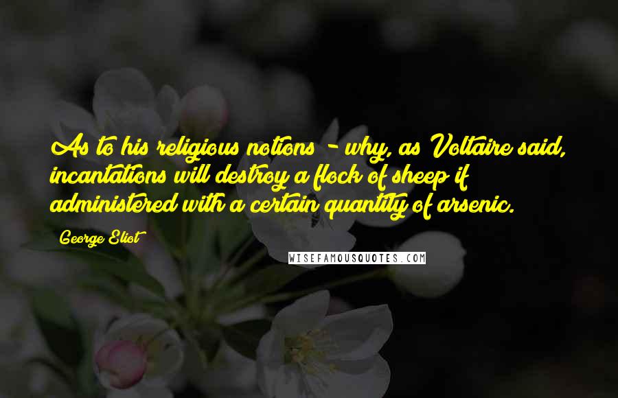 George Eliot Quotes: As to his religious notions - why, as Voltaire said, incantations will destroy a flock of sheep if administered with a certain quantity of arsenic.