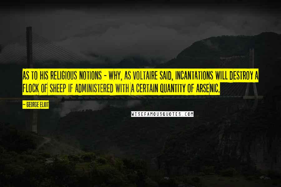 George Eliot Quotes: As to his religious notions - why, as Voltaire said, incantations will destroy a flock of sheep if administered with a certain quantity of arsenic.