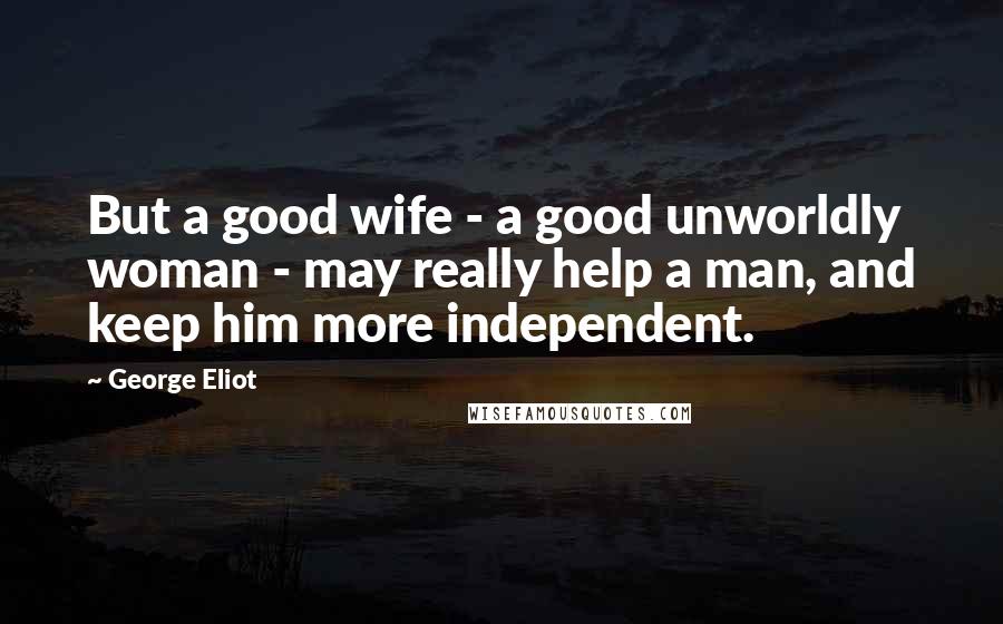 George Eliot Quotes: But a good wife - a good unworldly woman - may really help a man, and keep him more independent.