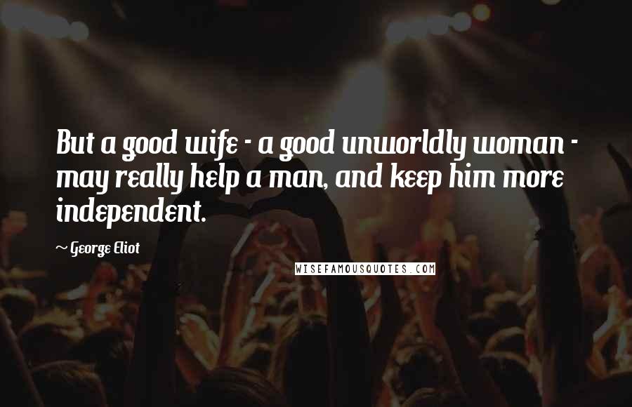 George Eliot Quotes: But a good wife - a good unworldly woman - may really help a man, and keep him more independent.