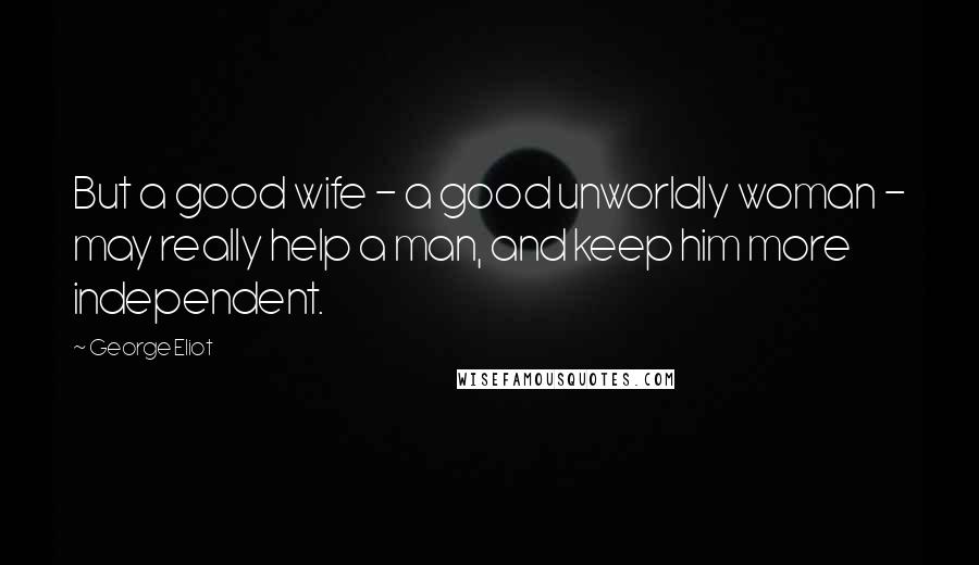 George Eliot Quotes: But a good wife - a good unworldly woman - may really help a man, and keep him more independent.