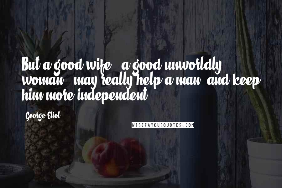 George Eliot Quotes: But a good wife - a good unworldly woman - may really help a man, and keep him more independent.