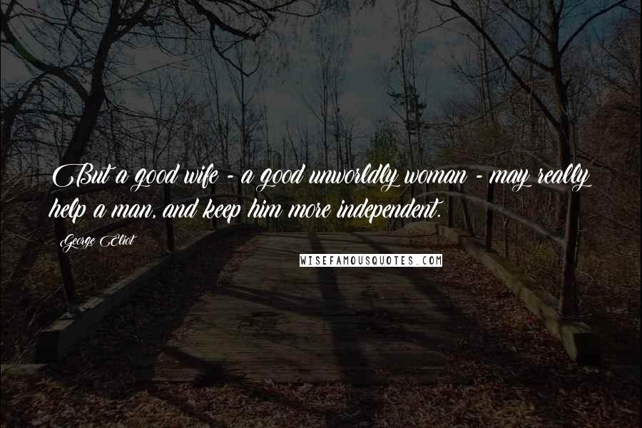 George Eliot Quotes: But a good wife - a good unworldly woman - may really help a man, and keep him more independent.