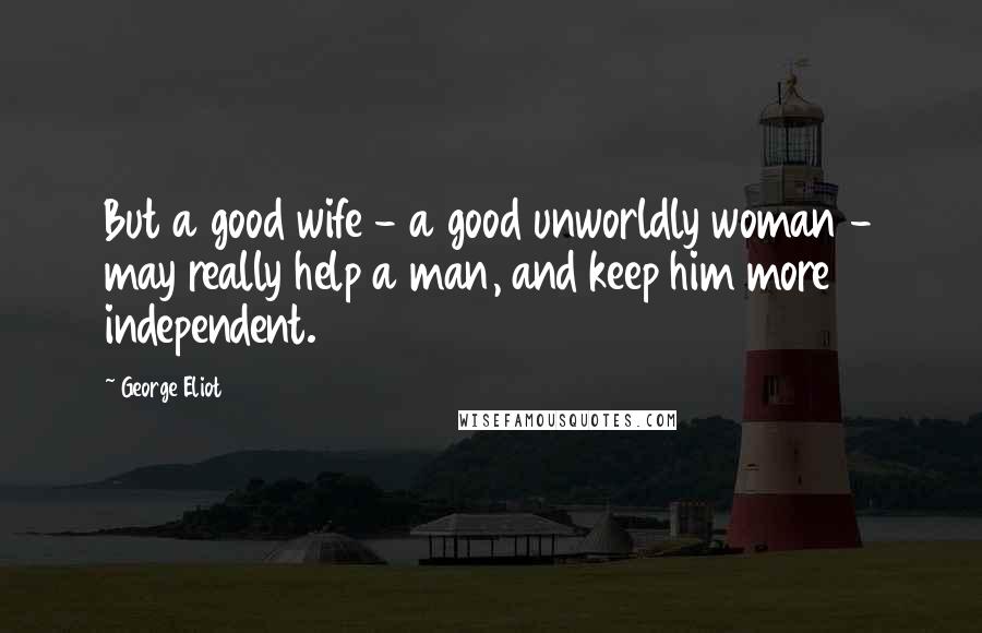 George Eliot Quotes: But a good wife - a good unworldly woman - may really help a man, and keep him more independent.