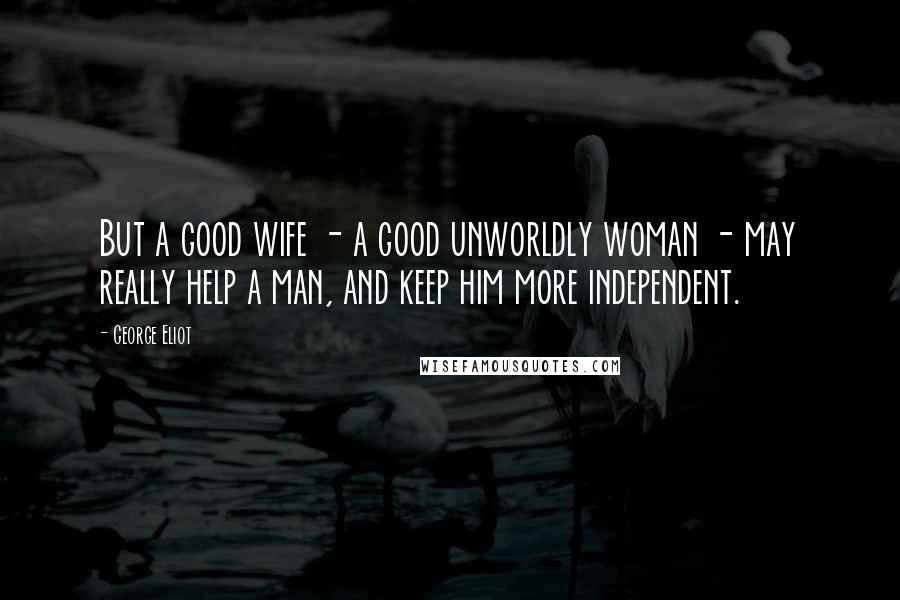 George Eliot Quotes: But a good wife - a good unworldly woman - may really help a man, and keep him more independent.