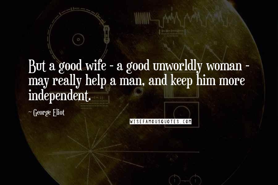 George Eliot Quotes: But a good wife - a good unworldly woman - may really help a man, and keep him more independent.