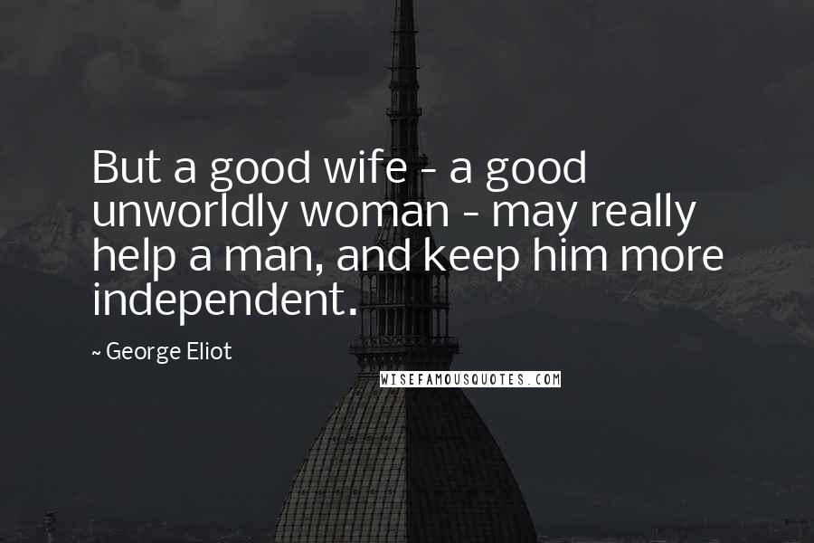 George Eliot Quotes: But a good wife - a good unworldly woman - may really help a man, and keep him more independent.