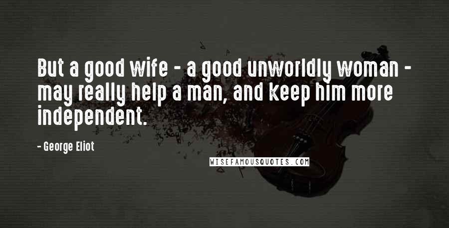 George Eliot Quotes: But a good wife - a good unworldly woman - may really help a man, and keep him more independent.