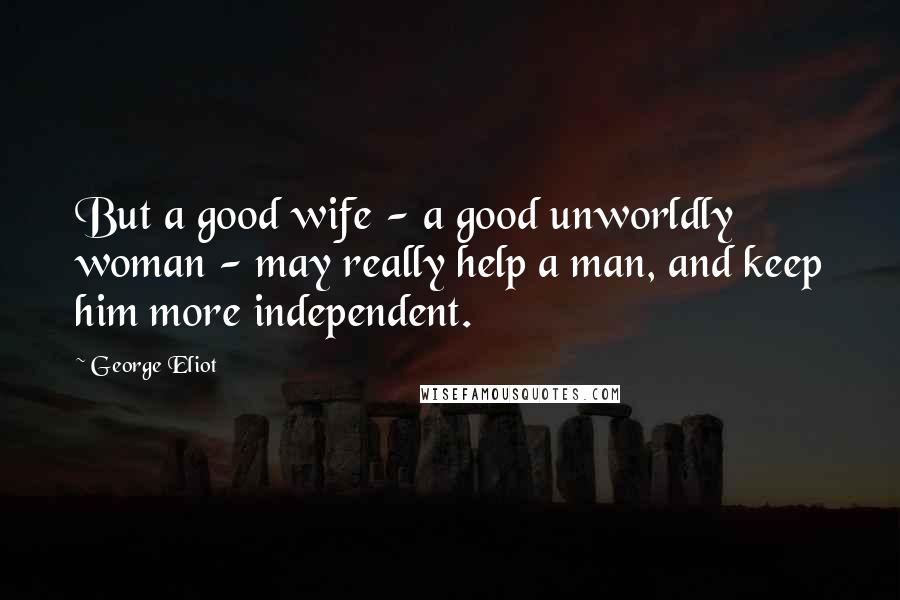 George Eliot Quotes: But a good wife - a good unworldly woman - may really help a man, and keep him more independent.