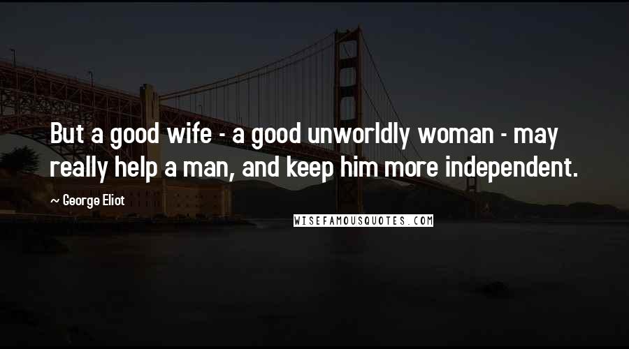 George Eliot Quotes: But a good wife - a good unworldly woman - may really help a man, and keep him more independent.