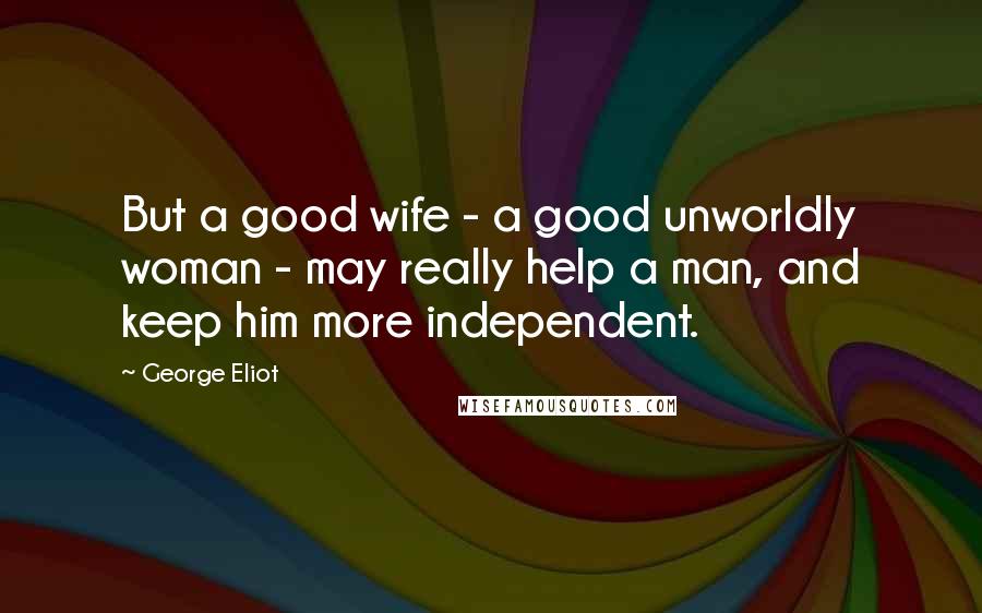 George Eliot Quotes: But a good wife - a good unworldly woman - may really help a man, and keep him more independent.