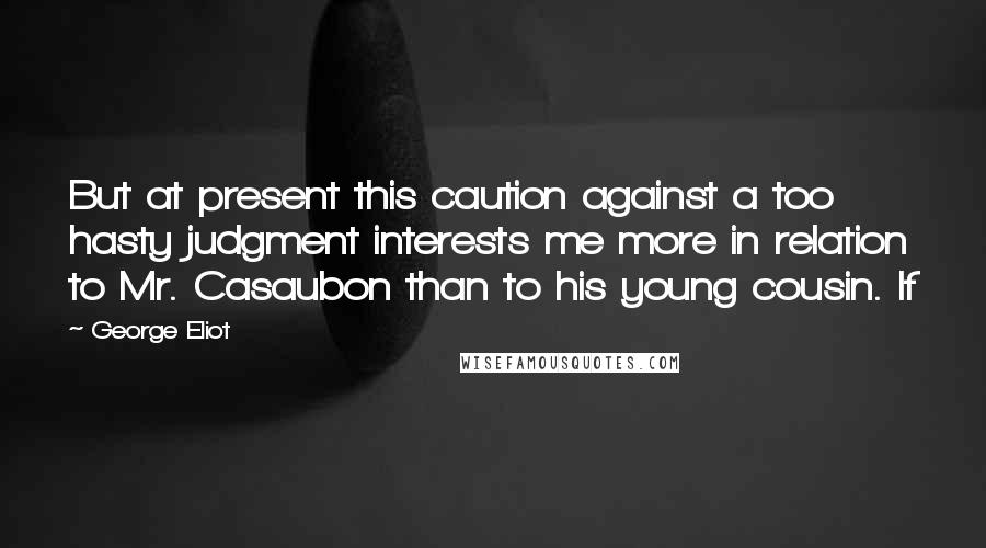 George Eliot Quotes: But at present this caution against a too hasty judgment interests me more in relation to Mr. Casaubon than to his young cousin. If