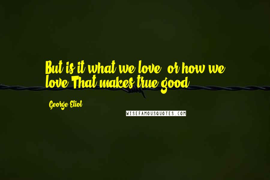 George Eliot Quotes: But is it what we love, or how we love,That makes true good?