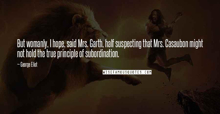 George Eliot Quotes: But womanly, I hope, said Mrs. Garth, half suspecting that Mrs. Casaubon might not hold the true principle of subordination.