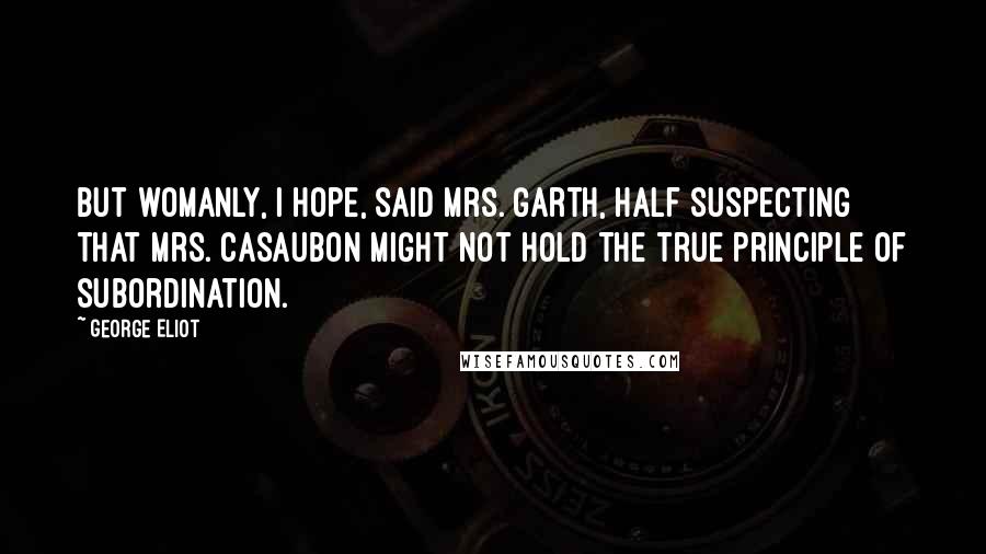 George Eliot Quotes: But womanly, I hope, said Mrs. Garth, half suspecting that Mrs. Casaubon might not hold the true principle of subordination.