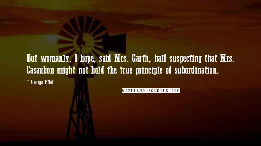 George Eliot Quotes: But womanly, I hope, said Mrs. Garth, half suspecting that Mrs. Casaubon might not hold the true principle of subordination.