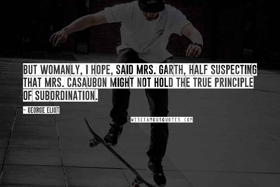 George Eliot Quotes: But womanly, I hope, said Mrs. Garth, half suspecting that Mrs. Casaubon might not hold the true principle of subordination.