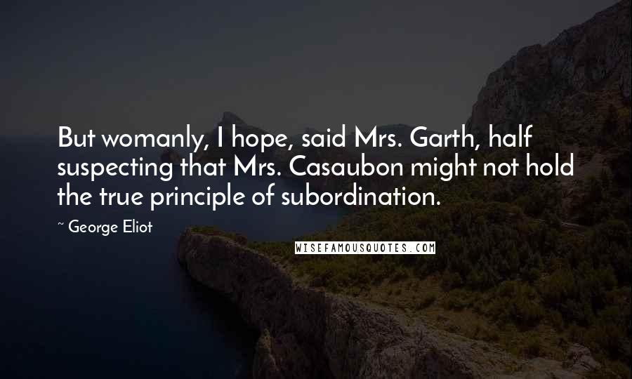 George Eliot Quotes: But womanly, I hope, said Mrs. Garth, half suspecting that Mrs. Casaubon might not hold the true principle of subordination.