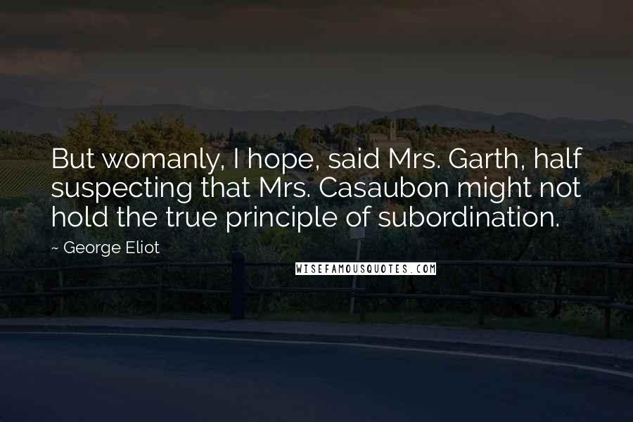 George Eliot Quotes: But womanly, I hope, said Mrs. Garth, half suspecting that Mrs. Casaubon might not hold the true principle of subordination.