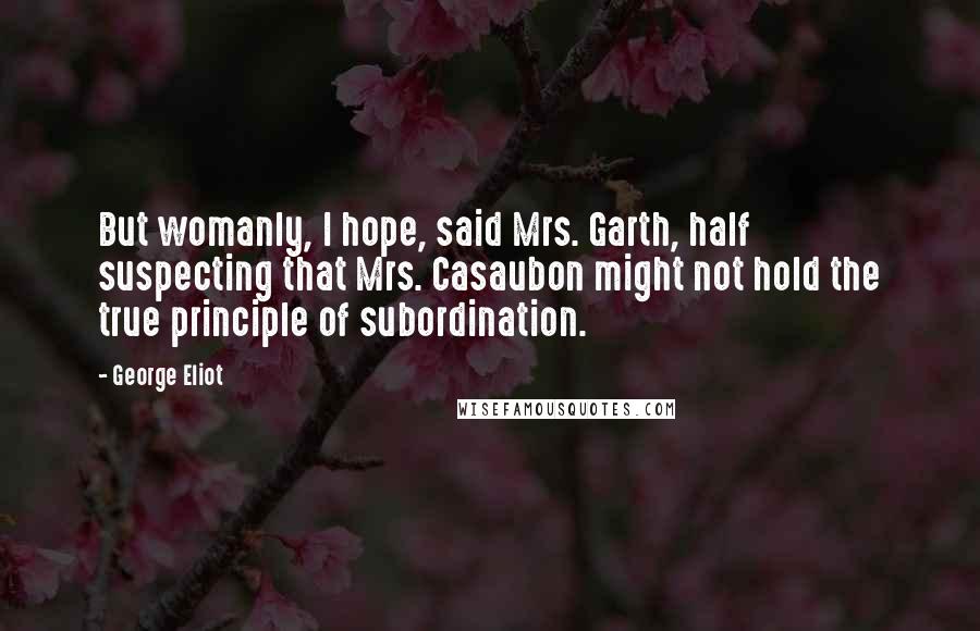 George Eliot Quotes: But womanly, I hope, said Mrs. Garth, half suspecting that Mrs. Casaubon might not hold the true principle of subordination.