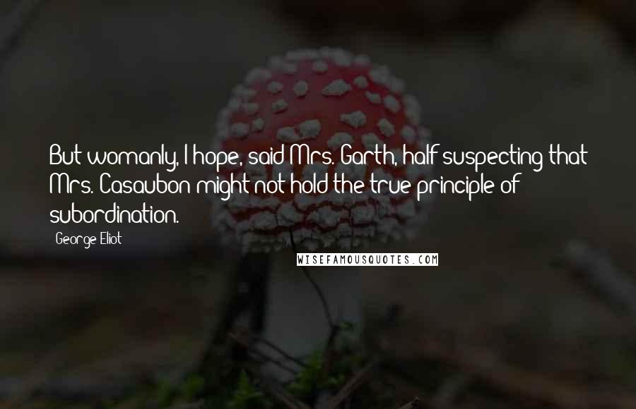 George Eliot Quotes: But womanly, I hope, said Mrs. Garth, half suspecting that Mrs. Casaubon might not hold the true principle of subordination.