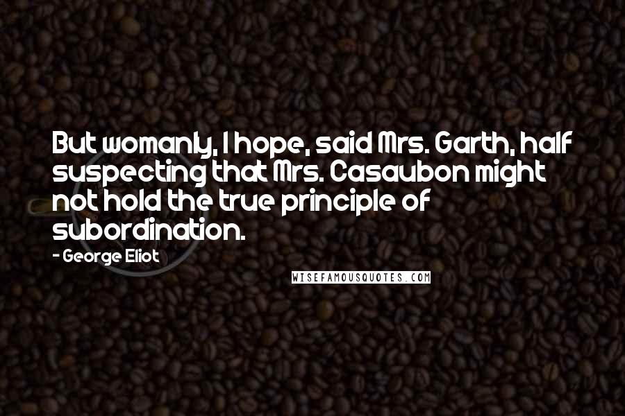 George Eliot Quotes: But womanly, I hope, said Mrs. Garth, half suspecting that Mrs. Casaubon might not hold the true principle of subordination.