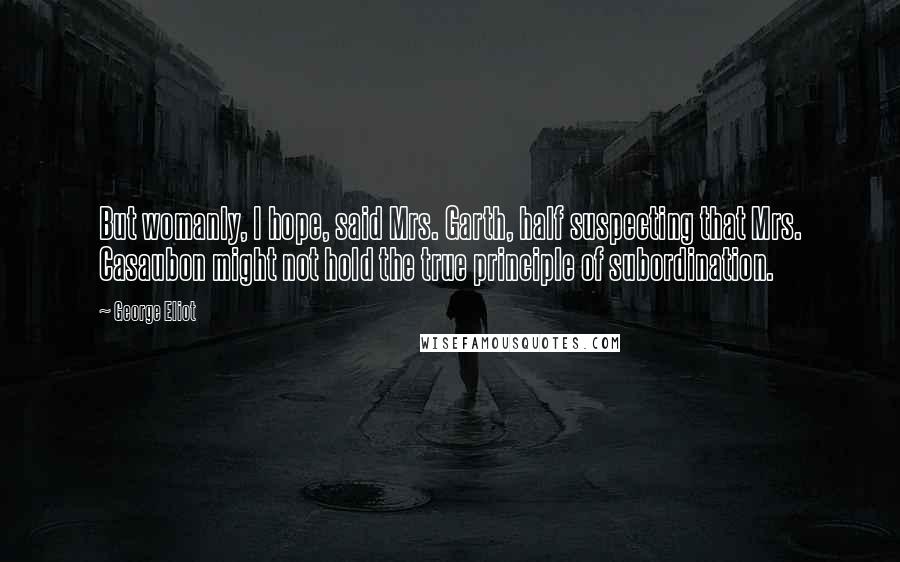 George Eliot Quotes: But womanly, I hope, said Mrs. Garth, half suspecting that Mrs. Casaubon might not hold the true principle of subordination.