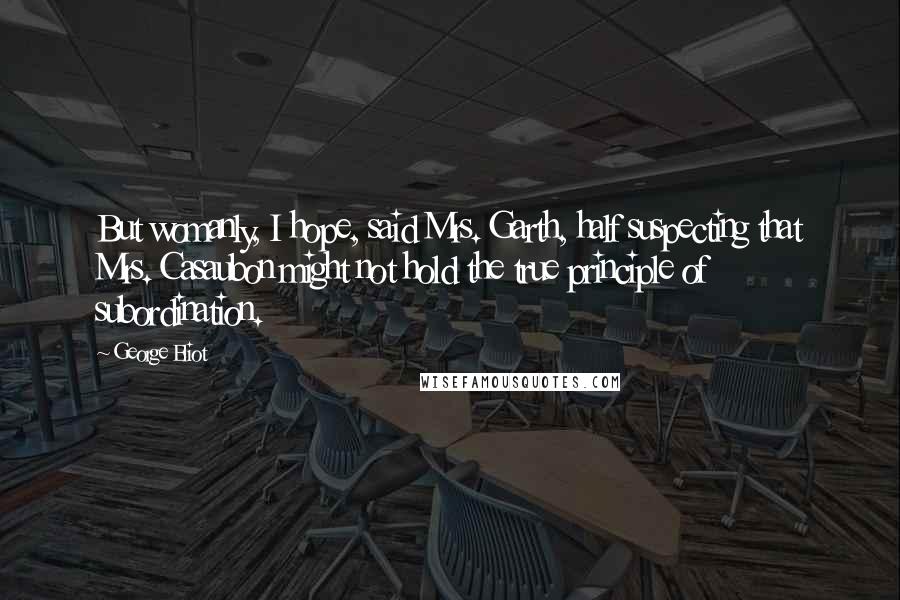 George Eliot Quotes: But womanly, I hope, said Mrs. Garth, half suspecting that Mrs. Casaubon might not hold the true principle of subordination.