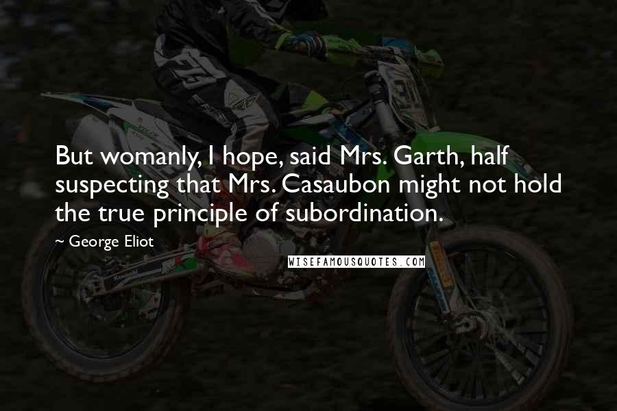 George Eliot Quotes: But womanly, I hope, said Mrs. Garth, half suspecting that Mrs. Casaubon might not hold the true principle of subordination.