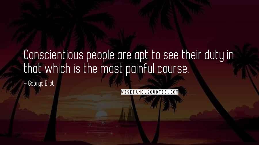 George Eliot Quotes: Conscientious people are apt to see their duty in that which is the most painful course.