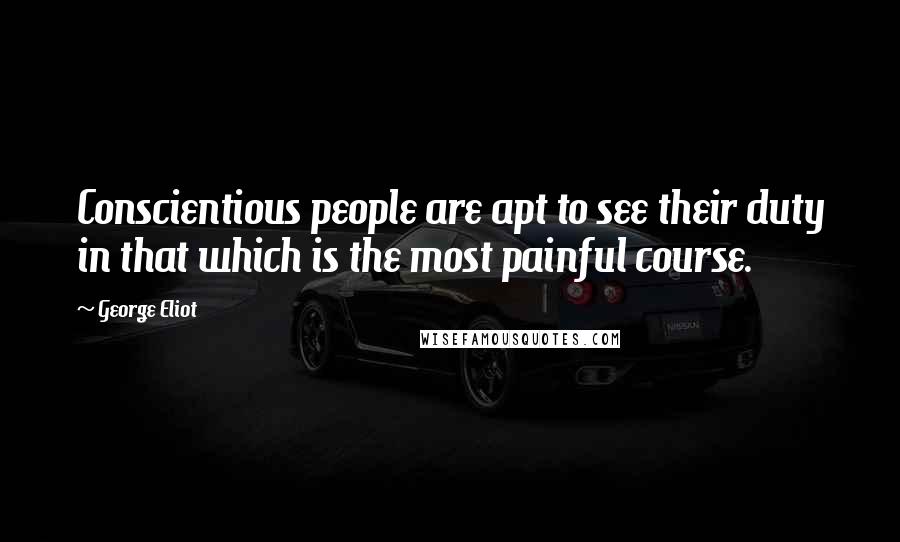 George Eliot Quotes: Conscientious people are apt to see their duty in that which is the most painful course.
