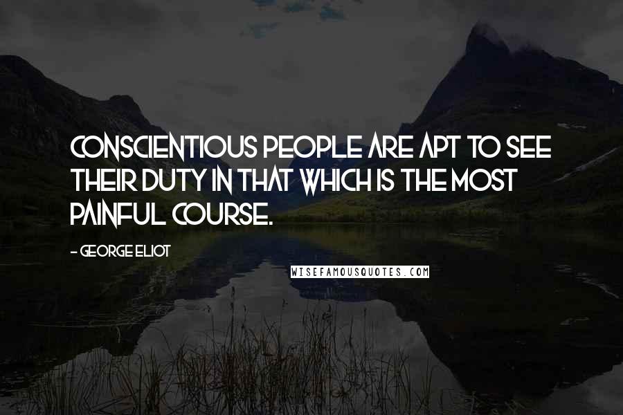 George Eliot Quotes: Conscientious people are apt to see their duty in that which is the most painful course.