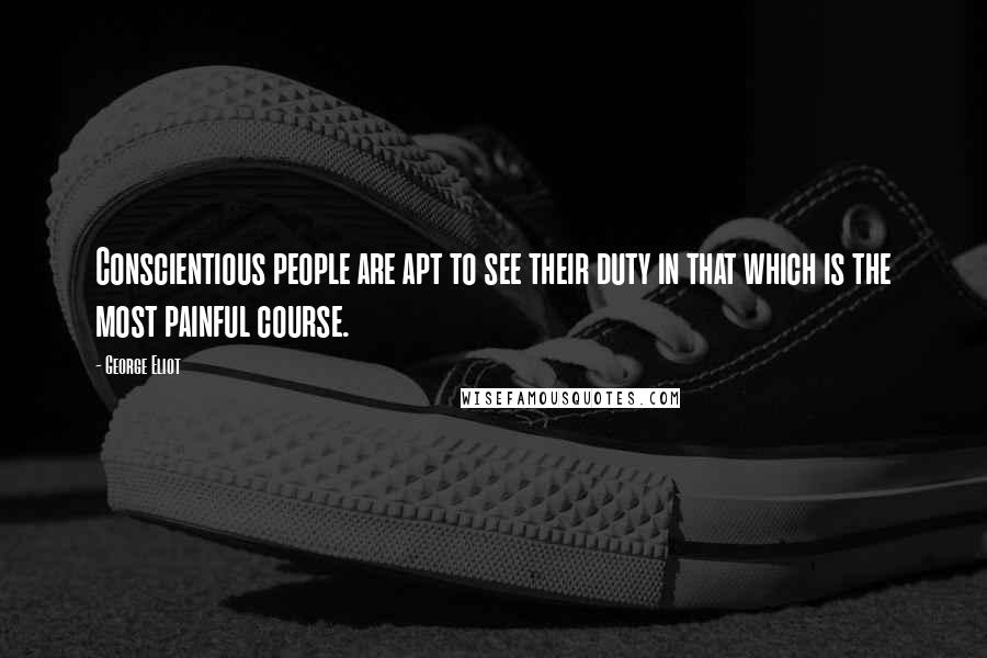George Eliot Quotes: Conscientious people are apt to see their duty in that which is the most painful course.