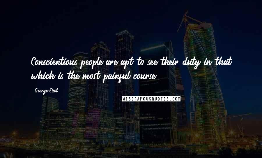 George Eliot Quotes: Conscientious people are apt to see their duty in that which is the most painful course.