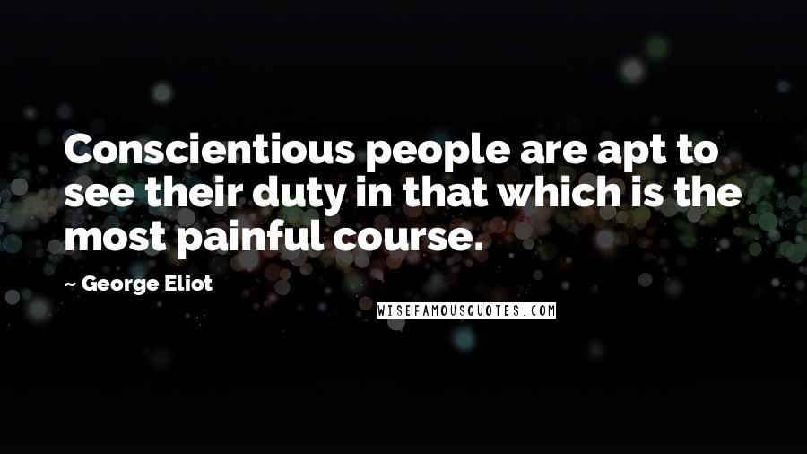 George Eliot Quotes: Conscientious people are apt to see their duty in that which is the most painful course.